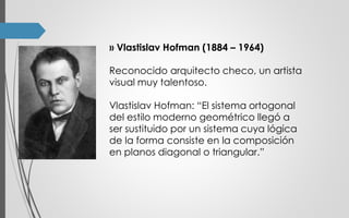 ›› Vlastislav Hofman (1884 – 1964)
Reconocido arquitecto checo, un artista
visual muy talentoso.
Vlastislav Hofman: “El sistema ortogonal
del estilo moderno geométrico llegó a
ser sustituido por un sistema cuya lógica
de la forma consiste en la composición
en planos diagonal o triangular.”
 