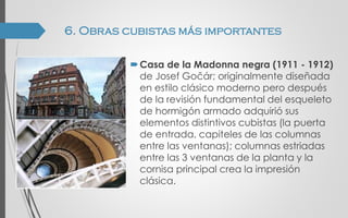 Casa de la Madonna negra (1911 - 1912)
de Josef Gočár; originalmente diseñada
en estilo clásico moderno pero después
de la revisión fundamental del esqueleto
de hormigón armado adquirió sus
elementos distintivos cubistas (la puerta
de entrada, capiteles de las columnas
entre las ventanas); columnas estriadas
entre las 3 ventanas de la planta y la
cornisa principal crea la impresión
clásica.
6. Obras cubistas más importantes
 