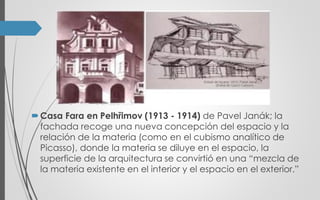 Casa Fara en Pelhřimov (1913 - 1914) de Pavel Janák; la
fachada recoge una nueva concepción del espacio y la
relación de la materia (como en el cubismo analítico de
Picasso), donde la materia se diluye en el espacio, la
superficie de la arquitectura se convirtió en una “mezcla de
la materia existente en el interior y el espacio en el exterior.”
 