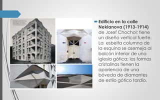 Edificio en la calle
Neklanova (1913-1914)
de Josef Chochol; tiene
un diseño vertical fuerte.
La esbelta columna de
la esquina se asemeja al
balcón interior de una
iglesia gótica; las formas
cristalinas tienen la
apariencia de una
bóveda de diamantes
de estilo gótico tardío.
 