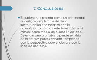 El cubismo se presenta como un arte mental,
se desliga completamente de la
interpretación o semejanza con la
naturaleza. La obra de arte tiene valor en sí
misma, como medio de expresión de ideas.
De esta manera un objeto puede ser visto
de diferentes puntos de vista, rompiendo
con la perspectiva convencional y con la
línea de contorno.
7. Conclusiones
 