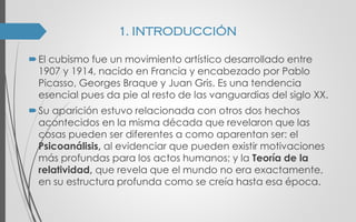 El cubismo fue un movimiento artístico desarrollado entre
1907 y 1914, nacido en Francia y encabezado por Pablo
Picasso, Georges Braque y Juan Gris. Es una tendencia
esencial pues da pie al resto de las vanguardias del siglo XX.
Su aparición estuvo relacionada con otros dos hechos
acontecidos en la misma década que revelaron que las
cosas pueden ser diferentes a como aparentan ser: el
Psicoanálisis, al evidenciar que pueden existir motivaciones
más profundas para los actos humanos; y la Teoría de la
relatividad, que revela que el mundo no era exactamente,
en su estructura profunda como se creía hasta esa época.
1. INTRODUCCIÓN
 