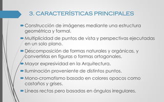 Construcción de imágenes mediante una estructura
geométrica y formal.
Multiplicidad de puntos de vista y perspectivas ejecutadas
en un solo plano.
Descomposición de formas naturales y orgánicas, y
convertirlas en figuras o formas ortogonales.
Mayor expresividad en la Arquitectura.
Iluminación proveniente de distintos puntos.
Mono-cromatismo basado en colores opacos como
castaños y grises.
Líneas rectas pero basadas en ángulos irregulares.
3. CARACTERÍSTICAS PRINCIPALES
 