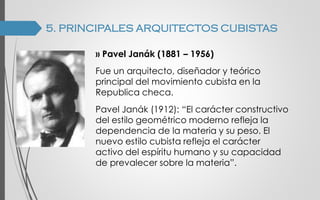 5. PRINCIPALES ARQUITECTOS CUBISTAS
›› Pavel Janák (1881 – 1956)
Fue un arquitecto, diseñador y teórico
principal del movimiento cubista en la
Republica checa.
Pavel Janák (1912): “El carácter constructivo
del estilo geométrico moderno refleja la
dependencia de la materia y su peso. El
nuevo estilo cubista refleja el carácter
activo del espíritu humano y su capacidad
de prevalecer sobre la materia”.
 