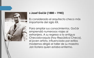 ›› Josef Gočár (1880 – 1945)
Es considerado el arquitecto checo más
importante del siglo XX.
Para ampliar sus conocimientos, Gočár
emprendió numerosos viajes al
extranjero. A su regreso a la antigua
Checoslovaquia (hoy República Checa),
el joven artista, influenciado por estilos
modernos dirigió el taller de su maestro
Jan Kotera quien estaba enfermo.
 