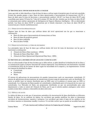 11th
Latin American and Caribbean Conference for Engineering and Technology
Cancun, Mexico August 14-16, 2013
3
2.1 IDENTIFICAR EL TIPO DE BASE DE DATOS A UTILIZAR
Antes que todo se debe identificar el tipo de base de datos a utilizar según el propósito para el cual será concebida.
Existen dos grandes grupos o tipos: bases de datos operacionales o procesamiento de transacciones -OLTP- y
bases de datos para la toma de decisiones o procesamiento analítico -OLAP. Las bases de datos OLTP están
concebidas para operar 24 horas los 7 días de la semana 365 días del año, mientras que las bases de datos OLAP
se estructuran para realizar operaciones de Inteligencia de Negocio (Business Intelligence - BI) en determinado
período. Las bases de datos OLTP se caracterizan por el diseño relacional y las bases de datos OLAP se
caracterizan por el diseño multidimensional.
2.1.1 BASES DE DATOS OPERACIONALES
Algunos tipos de base de datos que califican dentro del nivel operacional son las que se mencionan a
continuación:
• Bases de datos para el procesamiento de transacciones en línea
• Bases de datos de propósito general
• Base de datos embebida
• Base de datos NoSQL
2.1.2 BASES DE DATOS PARA LA TOMA DE DECISIONES
Los principales tipos de base de datos que califican dentro del nivel de toma de decisiones son las que se
mencionan a continuación:
• Almacén de Datos (Data warehouse - DWH)
• Mercado de Datos (Data Mart - DM)
• Almacén de Datos Operacional (Operational Data Store - ODS)
2.2 IDENTIFICAR LA DISTRIBUCIÓN DE LOS DATOS Y COMUNICACIÓN
Una vez seleccionado el tipo de base de datos que se debe utilizar, se debe identificar la distribución de los datos y
su comunicación según el entorno funcional del sistema empresarial. Esta distribución está fuertemente vinculada
a la distribución física de las fuentes de datos según las necesidades de la empresa y sus departamentos. Existen
tres maneras de distribuir los datos:
• Centralizada
• Distribuida
• Mixta
El entorno de aplicaciones de procesamiento de grandes transacciones suele ser mayormente centralizado. El
entorno de aplicaciones de procesamiento de transacciones de poca carga de operaciones suele ser distribuido. En
teoría es posible tener un entorno distribuido para un ODS, pero en la práctica el entorno para un ODS es
centralizado. Los Almacenes de Datos pueden ser centralizados o distribuidos pero en la mayoría de los casos son
centralizados. Los Mercados de Datos son propiamente distribuidos ya que son personalizados para cada
departamento y todos se nutren del Almacén de Datos, por lo que el entorno pudiera catalogarse como mixto
cuando existan datos comunes e intercambio de datos entre estos.
2.2.1 RÉPLICA DE DATOS
La réplica de datos no es más que el mecanismo automático de sincronización de datos distribuidos en diferentes
fuentes de datos. En un ambiente de réplica, los servidores que pueden modificar los datos se denominan
servidores de lectura/escritura, maestros o primarios. Los servidores que están al tanto de los cambios en los
servidores maestros se denominan standby o esclavos. Un servidor esclavo que no pueda ser accedido hasta que
 