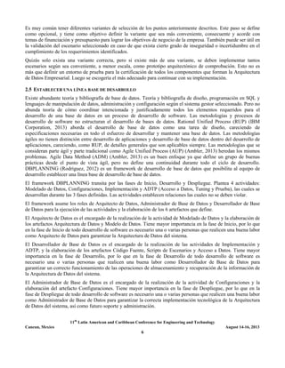 11th
Latin American and Caribbean Conference for Engineering and Technology
Cancun, Mexico August 14-16, 2013
6
Es muy común tener diferentes variantes de selección de los puntos anteriormente descritos. Este paso se define
como opcional, y tiene como objetivo definir la variante que sea más conveniente, consecuente y acorde con
temas de financiación y presupuesto para lograr los objetivos de negocio de la empresa. También puede ser útil en
la validación del escenario seleccionado en caso de que exista cierto grado de inseguridad o incertidumbre en el
cumplimiento de los requerimientos identificados.
Quizás solo exista una variante correcta, pero si existe más de una variante, se deben implementar tantos
escenarios según sea conveniente, a menor escala, como prototipo arquitectónico de comprobación. Esto no es
más que definir un entorno de prueba para la certificación de todos los componentes que forman la Arquitectura
de Datos Empresarial. Luego se escogería el más adecuado para continuar con su implementación.
2.5 ESTABLECER UNA LÍNEA BASE DE DESARROLLO
Existe abundante teoría y bibliografía de base de datos. Teoría y bibliografía de diseño, programación en SQL y
lenguajes de manipulación de datos, administración y configuración según el sistema gestor seleccionado. Pero no
abunda teoría de cómo coordinar intencionada y justificadamente todos los elementos requeridos para el
desarrollo de una base de datos en un proceso de desarrollo de software. Las metodologías y procesos de
desarrollo de software no estructuran el desarrollo de bases de datos. Rational Unified Process (RUP) (IBM
Corporation, 2013) aborda el desarrollo de base de datos como una tarea de diseño, careciendo de
especificaciones necesarias en todo el esfuerzo de desarrollar y mantener una base de datos. Las metodologías
ágiles no tienen distinción entre desarrollo de aplicaciones y desarrollo de base de datos dentro del desarrollo de
aplicaciones, careciendo, como RUP, de detalles generales que son aplicables siempre. Las metodologías que se
consideran parte ágil y parte tradicional como Agile Unified Process (AUP) (Ambler, 2013) heredan los mismos
problemas. Agile Data Method (ADM) (Ambler, 2013) es un buen enfoque ya que define un grupo de buenas
prácticas desde el punto de vista ágil, pero no define una continuidad durante todo el ciclo de desarrollo.
DBPLANNING (Rodríguez, 2012) es un framework de desarrollo de base de datos que posibilita al equipo de
desarrollo establecer una línea base de desarrollo de base de datos.
El framework DBPLANNING transita por las fases de Inicio, Desarrollo y Despliegue. Plantea 4 actividades:
Modelado de Datos, Configuraciones, Implementación y ADTP (Acceso a Datos, Tuning y Prueba), las cuales se
desarrollan durante las 3 fases definidas. Las actividades establecen relaciones las cuales no se deben violar.
El framework asume los roles de Arquitecto de Datos, Administrador de Base de Datos y Desarrollador de Base
de Datos para la ejecución de las actividades y la elaboración de los 6 artefactos que define.
El Arquitecto de Datos es el encargado de la realización de la actividad de Modelado de Datos y la elaboración de
los artefactos Arquitectura de Datos y Modelo de Datos. Tiene mayor importancia en la fase de Inicio, por lo que
en la fase de Inicio de todo desarrollo de software es necesario una o varias personas que realicen una buena labor
como Arquitecto de Datos para garantizar la Arquitectura de Datos del sistema.
El Desarrollador de Base de Datos es el encargado de la realización de las actividades de Implementación y
ADTP, y la elaboración de los artefactos Código Fuente, Scripts de Escenarios y Acceso a Datos. Tiene mayor
importancia en la fase de Desarrollo, por lo que en la fase de Desarrollo de todo desarrollo de software es
necesario una o varias personas que realicen una buena labor como Desarrollador de Base de Datos para
garantizar un correcto funcionamiento de las operaciones de almacenamiento y recuperación de la información de
la Arquitectura de Datos del sistema.
El Administrador de Base de Datos es el encargado de la realización de la actividad de Configuraciones y la
elaboración del artefacto Configuraciones. Tiene mayor importancia en la fase de Despliegue, por lo que en la
fase de Despliegue de todo desarrollo de software es necesario una o varias personas que realicen una buena labor
como Administrador de Base de Datos para garantizar la correcta implementación tecnológica de la Arquitectura
de Datos del sistema, así como futuro soporte y administración.
 