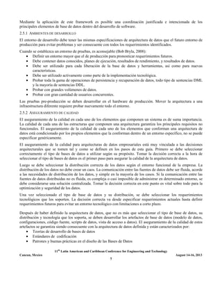 11th
Latin American and Caribbean Conference for Engineering and Technology
Cancun, Mexico August 14-16, 2013
7
Mediante la aplicación de este framework es posible una coordinación justificada e intencionada de los
principales elementos de base de datos dentro del desarrollo de software.
2.5.1 AMBIENTES DE DESARROLLO
El entorno de desarrollo debe tener las mismas especificaciones de arquitectura de datos que el futuro entorno de
producción para evitar problemas y ser consecuente con todos los requerimientos identificados.
Cuando se establezca un entorno de pruebas, es aconsejable (Bob Bryla, 2008):
• Definir un entorno mayor que el de producción para pronosticar requerimientos futuros.
• Debe contener datos conocidos, planes de ejecución, resultados de rendimiento, y resultados de datos.
• Debe ser utilizado para cada liberación de la base de datos y herramientas, así como para nuevas
características.
• Debe ser utilizado activamente como parte de la implementación tecnológica.
• Probar toda la gama de operaciones de persistencia y recuperación de datos, todo tipo de sentencias DML
y la mayoría de sentencias DDL.
• Probar con grandes volúmenes de datos.
• Probar con gran cantidad de usuarios concurrentes.
Las pruebas pre-producción se deben desarrollar en el hardware de producción. Mover la arquitectura a una
infraestructura diferente requiere probar nuevamente todo el entorno.
2.5.2 ASEGURAMIENTO DE CALIDAD
El aseguramiento de la calidad en cada uno de los elementos que componen un sistema es de suma importancia.
La calidad de cada una de las estructuras que componen una arquitectura garantiza los principales requisitos no
funcionales. El aseguramiento de la calidad de cada uno de los elementos que conforman una arquitectura de
datos está condicionado por los propios elementos que la conforman dentro de un entorno específico, no se puede
especificar genéricamente.
El aseguramiento de la calidad para arquitecturas de datos empresariales está muy vinculada a las decisiones
arquitecturales que se tomen tal y como se definen en los pasos de esta guía. Primero se debe seleccionar
correctamente el tipo de bases de datos a utilizar según su propósito. Tomar la decisión correcta a la hora de
seleccionar el tipo de bases de datos es el primer paso para asegurar la calidad de la arquitectura de datos.
Luego se debe seleccionar la distribución correcta de los datos según el entorno funcional de la empresa. La
distribución de los datos no debe crear un caos. La comunicación entre las fuentes de datos debe ser fluida, acorde
a las necesidades de distribución de los datos, y simple en la mayoría de los casos. Si la comunicación entre las
fuentes de datos distribuidas no es fluida, es compleja o casi imposible de administrar en determinado entorno, se
debe considerarse una solución centralizada. Tomar la decisión correcta en este punto es vital sobre todo para la
optimización y seguridad de los datos.
Una vez seleccionado el tipo de base de datos y su distribución, se debe seleccionar los requerimientos
tecnológicos que los soporten. La decisión correcta va desde especificar requerimientos actuales hasta definir
requerimientos futuros para evitar un entorno tecnológico con limitaciones a corto plazo.
Después de haber definido la arquitectura de datos, que no es más que seleccionar el tipo de base de datos, su
distribución y tecnología que los soporta, se deben desarrollar los artefactos de base de datos (modelo de datos,
configuraciones, código fuente, scripts de datos, vista de acceso a datos). El aseguramiento de la calidad de estos
artefactos se garantiza siendo consecuente con la arquitectura de datos definida y están caracterizados por:
• Teorías de desarrollo de bases de datos
• Estándares de codificación
• Patrones y buenas prácticas en el diseño de las Bases de Datos
 