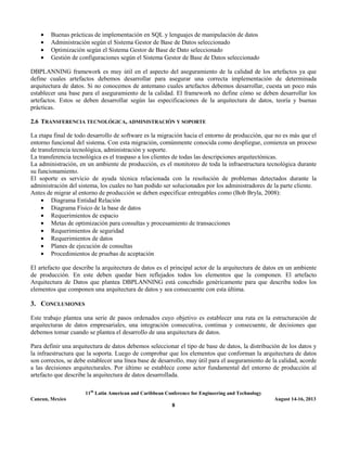 11th
Latin American and Caribbean Conference for Engineering and Technology
Cancun, Mexico August 14-16, 2013
8
• Buenas prácticas de implementación en SQL y lenguajes de manipulación de datos
• Administración según el Sistema Gestor de Base de Datos seleccionado
• Optimización según el Sistema Gestor de Base de Dato seleccionado
• Gestión de configuraciones según el Sistema Gestor de Base de Datos seleccionado
DBPLANNING framework es muy útil en el aspecto del aseguramiento de la calidad de los artefactos ya que
define cuales artefactos debemos desarrollar para asegurar una correcta implementación de determinada
arquitectura de datos. Si no conocemos de antemano cuales artefactos debemos desarrollar, cuesta un poco más
establecer una base para el aseguramiento de la calidad. El framework no define cómo se deben desarrollar los
artefactos. Estos se deben desarrollar según las especificaciones de la arquitectura de datos, teoría y buenas
prácticas.
2.6 TRANSFERENCIA TECNOLÓGICA, ADMINISTRACIÓN Y SOPORTE
La etapa final de todo desarrollo de software es la migración hacia el entorno de producción, que no es más que el
entorno funcional del sistema. Con esta migración, comúnmente conocida como despliegue, comienza un proceso
de transferencia tecnológica, administración y soporte.
La transferencia tecnológica es el traspaso a los clientes de todas las descripciones arquitectónicas.
La administración, en un ambiente de producción, es el monitoreo de toda la infraestructura tecnológica durante
su funcionamiento.
El soporte es servicio de ayuda técnica relacionada con la resolución de problemas detectados durante la
administración del sistema, los cuales no han podido ser solucionados por los administradores de la parte cliente.
Antes de migrar al entorno de producción se deben especificar entregables como (Bob Bryla, 2008):
• Diagrama Entidad Relación
• Diagrama Físico de la base de datos
• Requerimientos de espacio
• Metas de optimización para consultas y procesamiento de transacciones
• Requerimientos de seguridad
• Requerimientos de datos
• Planes de ejecución de consultas
• Procedimientos de pruebas de aceptación
El artefacto que describe la arquitectura de datos es el principal actor de la arquitectura de datos en un ambiente
de producción. En este deben quedar bien reflejados todos los elementos que la componen. El artefacto
Arquitectura de Datos que plantea DBPLANNING está concebido genéricamente para que describa todos los
elementos que componen una arquitectura de datos y sea consecuente con esta última.
3. CONCLUSIONES
Este trabajo plantea una serie de pasos ordenados cuyo objetivo es establecer una ruta en la estructuración de
arquitecturas de datos empresariales, una integración consecutiva, continua y consecuente, de decisiones que
debemos tomar cuando se plantea el desarrollo de una arquitectura de datos.
Para definir una arquitectura de datos debemos seleccionar el tipo de base de datos, la distribución de los datos y
la infraestructura que la soporta. Luego de comprobar que los elementos que conforman la arquitectura de datos
son correctos, se debe establecer una línea base de desarrollo, muy útil para el aseguramiento de la calidad, acorde
a las decisiones arquitecturales. Por último se establece como actor fundamental del entorno de producción al
artefacto que describe la arquitectura de datos desarrollada.
 