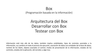 Box
(Programación basada en la información)
Arquitectura del Box
Desarrollar con Box
Testear con Box
Información está más allá de los datos, también implica visibilidades, tipos de controles asociados a la
información, sus cambios en todo el proceso de ejecución, asociación de datos con entidades de la base de datos,
nombre de los labels, objetos asociados al control, modos de presentación de la información, estados de los
controles, estados de la aplicación, del servidor, y algo mas.
 