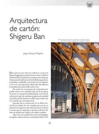 4949
Arquitectura
de cartón:
Shigeru Ban
Hace más de diez años fui a Bilbao a conocer el
Museo Guggenheim,producto de los sueños (o delirios)
de Frank Gehry.El arquitecto canadiense demostró que
el titanio,material del que está hecho Robocop,podía ser
tan flexible y moldeable como la tela y la cera.Además,
y esto es lo más importante, debajo del cielo bilbaíno,
la armadura del museo brilla como el oro.
Por medio de un programa de computadora fue
posible retorcer con exactitud cada una de las placas
de titanio. La arquitectura había llegado a tal nivel de
sofisticación que sólo mediante programas de realidad
virtual fue posible diseñar un edificio que le debe más
a la escultura que a la arquitectura.
Supongo que la construcción de un delirio for-
mal de ese tamaño fue tan compleja que más de un
despacho de ingenieros odió silenciosamente a Gehry,
lo mismo que el maquetista o quienes resolvieron los
miles de detalles que implicó este edificio metálico.
¿Qué otra cosa se podría hacer ante tal despliegue
de ingenio,audacia,técnica y carretadas de dinero? Por
Jorge Vázquez Ángeles
Meninas
Centre Pompidou-Metz, Francia, diseñado por los arquitectos Shigeru
Ban y Jean de Gastines. Fotografía: Getty Images Latin America
 