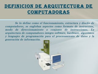 Se lo define como el funcionamiento, estructura y diseño de
computadores, se engloban aspectos como formato de instrucción,
modo de direccionamiento o conjunto de instrucciones. La
arquitectura de computadores integra software, hardware, algoritmos
y lenguajes de programación para el procesamiento de datos y la
generación de información.
DEFINICION DE ARQUITECTURA DE
COMPUTADORAS
 