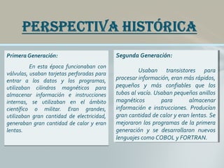 Primera Generación:
En esta época funcionaban con
válvulas, usaban tarjetas perforadas para
entrar a los datos y los programas,
utilizaban cilindros magnéticos para
almacenar información e instrucciones
internas, se utilizaban en el ámbito
científico o militar. Eran grandes,
utilizaban gran cantidad de electricidad,
generaban gran cantidad de calor y eran
lentas.
Primera Generación:
En esta época funcionaban con
válvulas, usaban tarjetas perforadas para
entrar a los datos y los programas,
utilizaban cilindros magnéticos para
almacenar información e instrucciones
internas, se utilizaban en el ámbito
científico o militar. Eran grandes,
utilizaban gran cantidad de electricidad,
generaban gran cantidad de calor y eran
lentas.
Segunda Generación:
Usaban transistores para
procesar información, eran más rápidos,
pequeños y más confiables que los
tubos al vacío. Usaban pequeños anillos
magnéticos para almacenar
información e instrucciones. Producían
gran cantidad de calor y eran lentas. Se
mejoraron los programas de la primera
generación y se desarrollaron nuevos
lenguajes como COBOL y FORTRAN.
Segunda Generación:
Usaban transistores para
procesar información, eran más rápidos,
pequeños y más confiables que los
tubos al vacío. Usaban pequeños anillos
magnéticos para almacenar
información e instrucciones. Producían
gran cantidad de calor y eran lentas. Se
mejoraron los programas de la primera
generación y se desarrollaron nuevos
lenguajes como COBOL y FORTRAN.
 