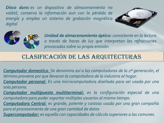 Disco duro: es  un  dispositivo  de  almacenamiento  no 
volátil,  conserva  la  información  aun  con  la  pérdida  de 
energía  y  emplea  un  sistema  de  grabación  magnética 
digital
Unidad de almacenamiento óptico: consistente en la lectura 
a  través  de  haces  de  luz  que  interpretan  las  refracciones 
provocadas sobre su propia emisión. 
ClasifiCaCión de las arquiteCturasClasifiCaCión de las arquiteCturas
Computador domestico: Se denomina así a las computadoras de la 2ª generación, el 
término proviene por que llevaron la computadora de la industria al hogar.
Computador personal: Es una microcomputadora diseñada para ser usada por una 
sola persona.
Computador multipuesto multiterminal: es  la  configuración  especial  de  una 
computadora para poder soportar múltiples usuarios al mismo tiempo.
Computadora Central: es grande, potente y costosa usada por una gran compañía 
para el procesamiento de una gran cantidad de datos
Supercomputador: es aquella con capacidades de cálculo superiores a las comunes.
 
