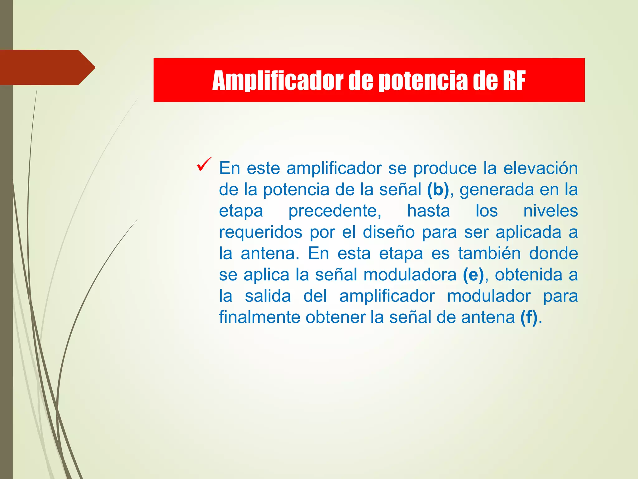  En este amplificador se produce la elevación
de la potencia de la señal (b), generada en la
etapa precedente, hasta los niveles
requeridos por el diseño para ser aplicada a
la antena. En esta etapa es también donde
se aplica la señal moduladora (e), obtenida a
la salida del amplificador modulador para
finalmente obtener la señal de antena (f).
Amplificador de potencia de RF
 