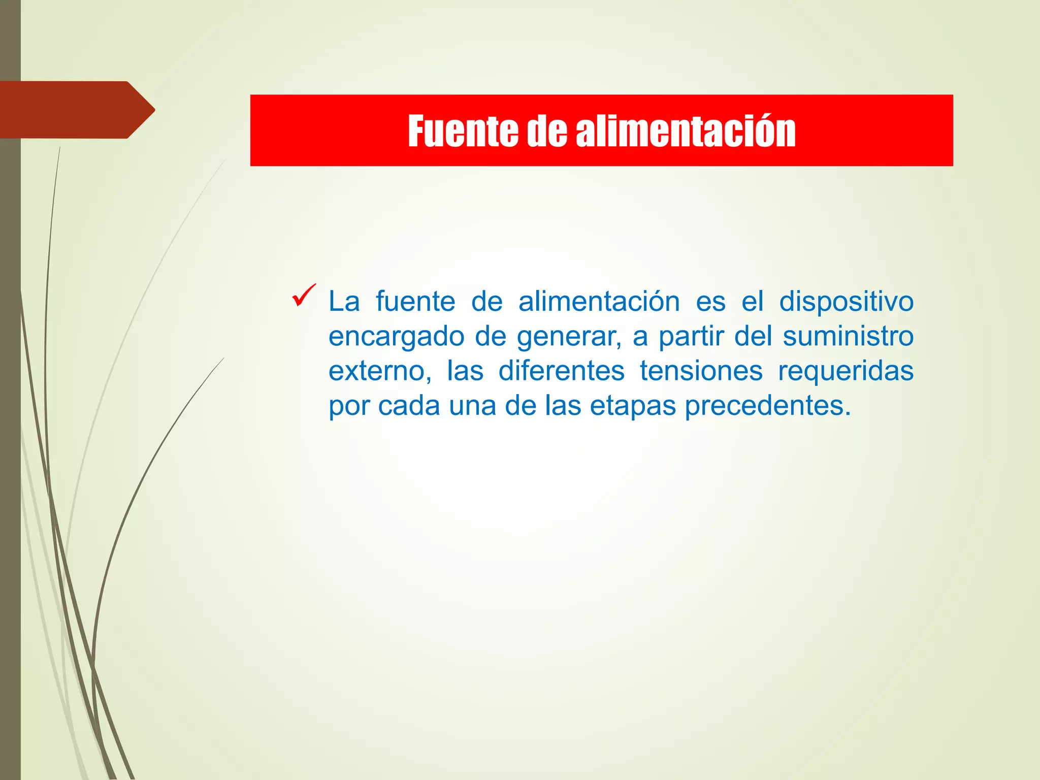  La fuente de alimentación es el dispositivo
encargado de generar, a partir del suministro
externo, las diferentes tensiones requeridas
por cada una de las etapas precedentes.
Fuente de alimentación
 
