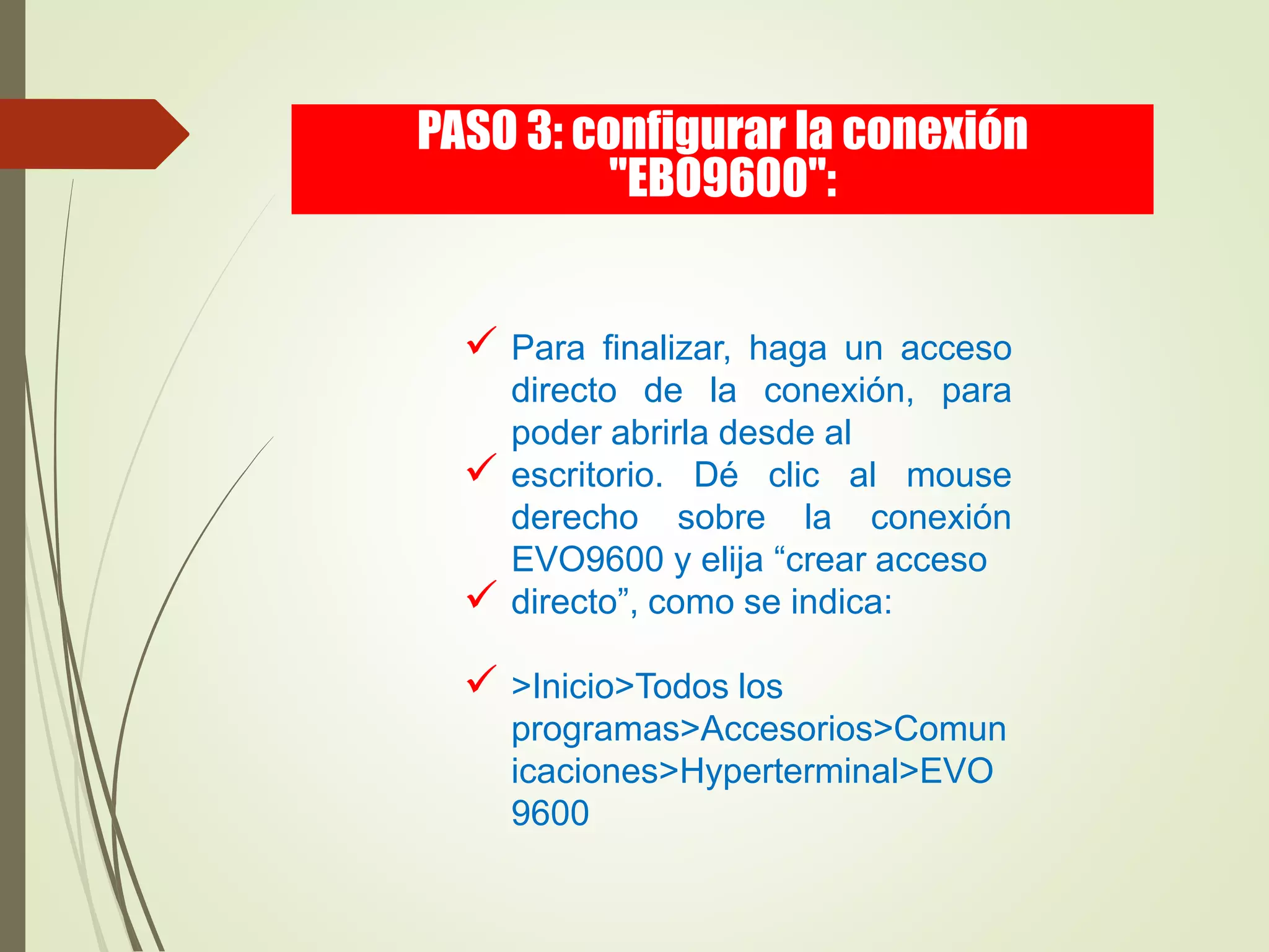  Para finalizar, haga un acceso
directo de la conexión, para
poder abrirla desde al
 escritorio. Dé clic al mouse
derecho sobre la conexión
EVO9600 y elija “crear acceso
 directo”, como se indica:
 >Inicio>Todos los
programas>Accesorios>Comun
icaciones>Hyperterminal>EVO
9600
PASO 3: configurar la conexión
"EBO9600":
 