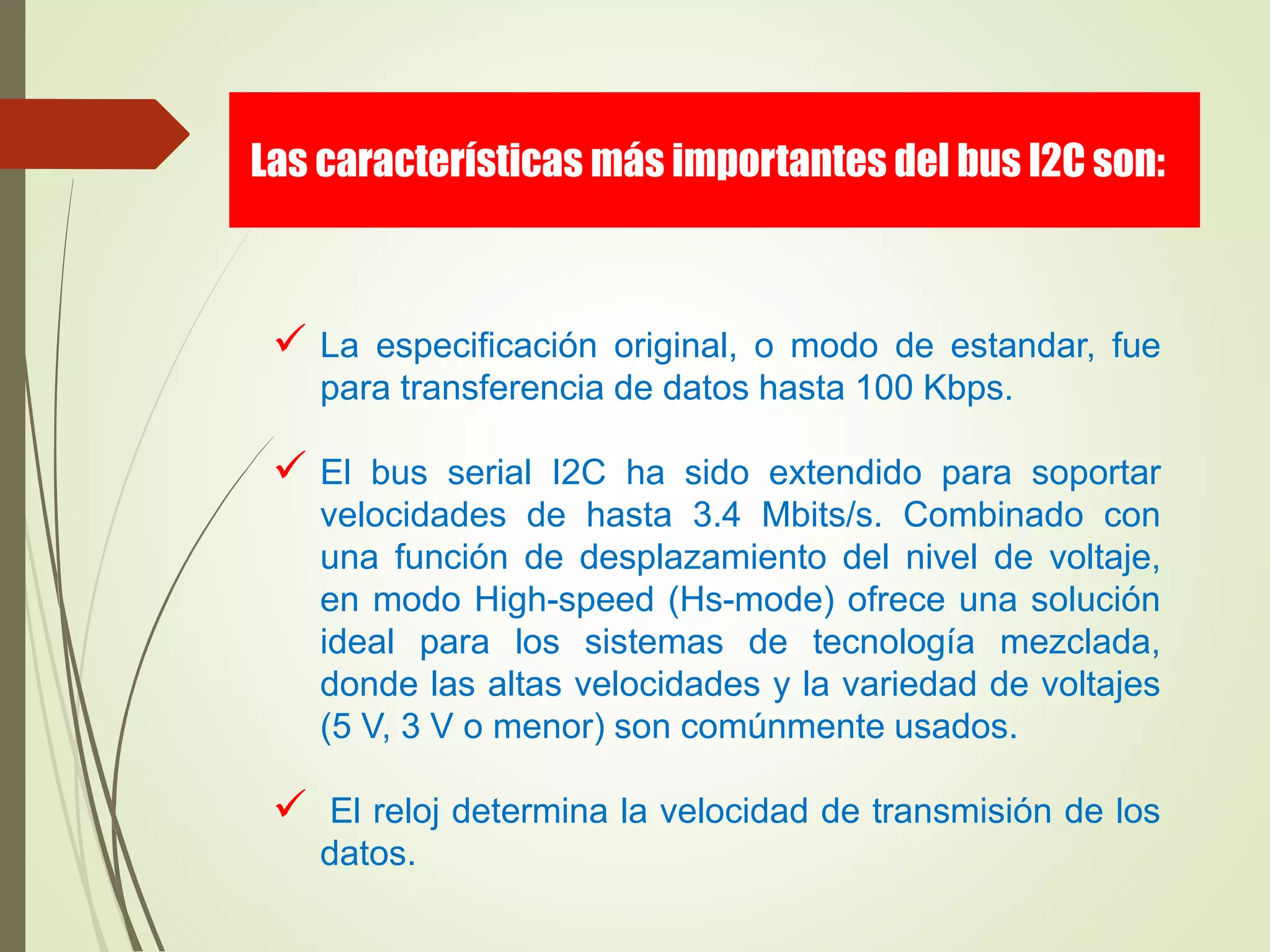  La especificación original, o modo de estandar, fue
para transferencia de datos hasta 100 Kbps.
 El bus serial I2C ha sido extendido para soportar
velocidades de hasta 3.4 Mbits/s. Combinado con
una función de desplazamiento del nivel de voltaje,
en modo High-speed (Hs-mode) ofrece una solución
ideal para los sistemas de tecnología mezclada,
donde las altas velocidades y la variedad de voltajes
(5 V, 3 V o menor) son comúnmente usados.
 El reloj determina la velocidad de transmisión de los
datos.
Las características más importantes del bus I2C son:
 
