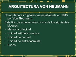 ARQUITECTURA VON NEUMANN
Computadores digitales fue establecida en 1945
por Von Neumann.
Este tipo de arquitectura consta de los siguientes
bloques:
• Memoria principal
• Unidad aritmético-lógica
• Unidad de control
• Unidad de entrada/salida
• Buses
 