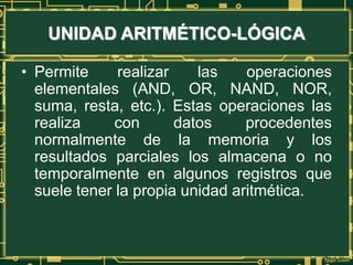 UNIDAD ARITMÉTICO-LÓGICA
• Permite realizar las operaciones
elementales (AND, OR, NAND, NOR,
suma, resta, etc.). Estas operaciones las
realiza con datos procedentes
normalmente de la memoria y los
resultados parciales los almacena o no
temporalmente en algunos registros que
suele tener la propia unidad aritmética.
 