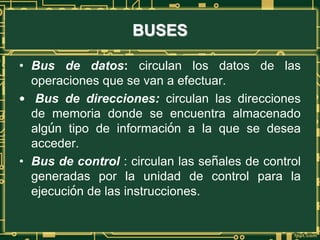 BUSES
• Bus de datos: circulan los datos de las
operaciones que se van a efectuar.
• Bus de direcciones: circulan las direcciones
de memoria donde se encuentra almacenado
algún tipo de información a la que se desea
acceder.
• Bus de control : circulan las señales de control
generadas por la unidad de control para la
ejecución de las instrucciones.
 