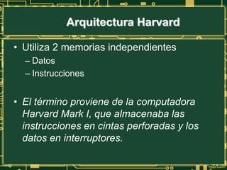 Arquitectura Harvard
• Utiliza 2 memorias independientes
– Datos
– Instrucciones
• El término proviene de la computadora
Harvard Mark I, que almacenaba las
instrucciones en cintas perforadas y los
datos en interruptores.
 