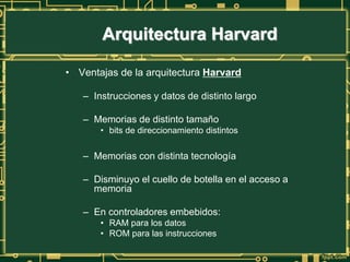 • Ventajas de la arquitectura Harvard
– Instrucciones y datos de distinto largo
– Memorias de distinto tamaño
• bits de direccionamiento distintos
– Memorias con distinta tecnología
– Disminuyo el cuello de botella en el acceso a
memoria
– En controladores embebidos:
• RAM para los datos
• ROM para las instrucciones
Arquitectura Harvard
 