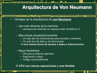 Arquitectura de Von Neumann
• Ventajas de la arquitectura de von Neumann
– Uso mas eficiente de la memoria
• Jerarquía de memoria no requiere estar dividida en 2
– Más simple arquitectónicamente
• Un solo tipo de instrucciones para acceder a memoria
• Un solo bus de datos y de direcciones
 Una misma forma de acceso a datos e instrucciones
– Mayor flexibilidad
• Útil para el sistema operativo
• Paginación a disco
• Código automodificante
 CPU con menos operaciones y mas flexible
 