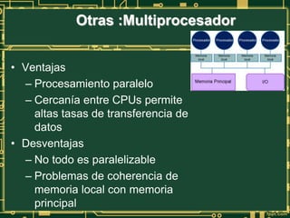 • Ventajas
– Procesamiento paralelo
– Cercanía entre CPUs permite
altas tasas de transferencia de
datos
• Desventajas
– No todo es paralelizable
– Problemas de coherencia de
memoria local con memoria
principal
Otras :Multiprocesador
 