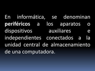 En informática, se denominan
periféricos a los aparatos o
dispositivos auxiliares e
independientes conectados a la
unidad central de almacenamiento
de una computadora.
 