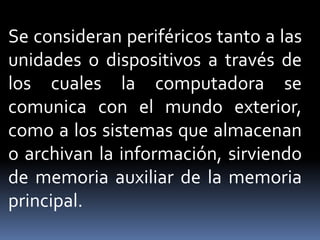 Se consideran periféricos tanto a las
unidades o dispositivos a través de
los cuales la computadora se
comunica con el mundo exterior,
como a los sistemas que almacenan
o archivan la información, sirviendo
de memoria auxiliar de la memoria
principal.
 
