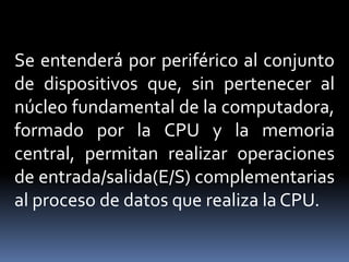 Se entenderá por periférico al conjunto
de dispositivos que, sin pertenecer al
núcleo fundamental de la computadora,
formado por la CPU y la memoria
central, permitan realizar operaciones
de entrada/salida(E/S) complementarias
al proceso de datos que realiza la CPU.
 