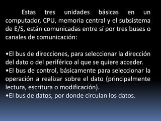 Estas tres unidades básicas en un
computador, CPU, memoria central y el subsistema
de E/S, están comunicadas entre sí por tres buses o
canales de comunicación:
•El bus de direcciones, para seleccionar la dirección
del dato o del periférico al que se quiere acceder.
•El bus de control, básicamente para seleccionar la
operación a realizar sobre el dato (principalmente
lectura, escritura o modificación).
•El bus de datos, por donde circulan los datos.
 