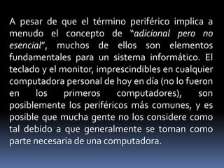 A pesar de que el término periférico implica a
menudo el concepto de “adicional pero no
esencial”, muchos de ellos son elementos
fundamentales para un sistema informático. El
teclado y el monitor, imprescindibles en cualquier
computadora personal de hoy en día (no lo fueron
en los primeros computadores), son
posiblemente los periféricos más comunes, y es
posible que mucha gente no los considere como
tal debido a que generalmente se toman como
parte necesaria de una computadora.
 