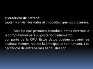 •Periféricos de Entrada:
captan y envían los datos al dispositivo que los procesara.
Son los que permiten introducir datos externos a
la computadora para su posterior tratamiento
por parte de la CPU. Estos datos pueden provenir de
distintas fuentes, siendo la principal un ser humano. Los
periféricos de entrada más habituales son:
 