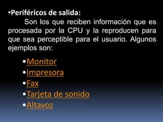 •Periféricos de salida:
Son los que reciben información que es
procesada por la CPU y la reproducen para
que sea perceptible para el usuario. Algunos
ejemplos son:
•Monitor
•Impresora
•Fax
•Tarjeta de sonido
•Altavoz
 