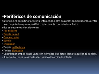 •Periféricos de comunicación
Su función es permitir o facilitar la interacción entre dos omás computadoras, o entre
una computadora y otro periférico externo a la computadora. Entre
ellos se encuentran los siguientes:
•Fax-Módem
•Tarjeta de red
•Concentrador
•Switch
•Enrutador
•Tarjeta inalámbrica
•Tarjeta Bluetooth
•Controlador ambos exista un tercer elemento que actúe como traductor de señales.
• Este traductor es un circuito electrónico denominado interfaz.
 