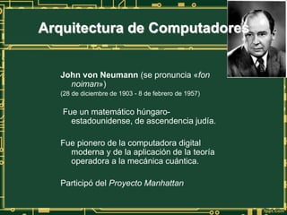 John von Neumann (se pronuncia «fon
noiman»)
(28 de diciembre de 1903 - 8 de febrero de 1957)
Fue un matemático húngaro-
estadounidense, de ascendencia judía.
Fue pionero de la computadora digital
moderna y de la aplicación de la teoría
operadora a la mecánica cuántica.
Participó del Proyecto Manhattan
Arquitectura de Computadores
 