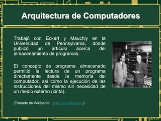 Trabajó con Eckert y Mauchly en la
Universidad de Pennsylvania, donde
publicó un artículo acerca del
almacenamiento de programas.
El concepto de programa almacenado
permitió la lectura de un programa
directamente desde la memoria del
computador, así como la ejecución de las
instrucciones del mismo sin necesidad de
un medio externo (cinta).
(Tomado de Wikipedia: John von Neumann)
Arquitectura de Computadores
 