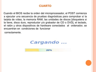 cuartoCuando el BIOS recibe la orden del microprocesador, el POST comienza a ejecutar una secuencia de pruebas diagnósticas para comprobar sí la tarjeta de vídeo, la memoria RAM, las unidades de discos [disquetera si la tiene, disco duro, reproductor y/o grabador de CD o DVD], el teclado, el ratón y otros dispositivos de hardware conectados  al  ordenador, se  encuentran en  condiciones de  funcionar    correctamente.