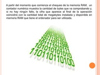 A partir del momento que comienza el chequeo de la memoria RAM,  un contador numérico muestra la cantidad de bytes que va comprobando y, si no hay ningún fallo, la cifra que aparece al final de la operación coincidirá con la cantidad total de megabytes instalada y disponible en memoria RAM que tiene el ordenador para ser utilizada.