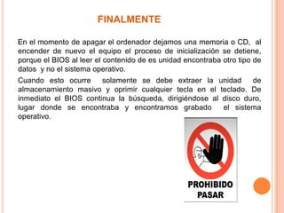 FINALMENTE     En el momento de apagar el ordenador dejamos una memoria o CD,  al encender de nuevo el equipo el proceso de inicialización se detiene,  porque el BIOS al leer el contenido de es unidad encontraba otro tipo de datos  y no el sistema operativo.    Cuando esto ocurre  solamente se debe extraer la unidad  de almacenamiento masivo y oprimir cualquier tecla en el teclado. De inmediato el BIOS continua la búsqueda, dirigiéndose al disco duro, lugar donde se encontraba y encontramos grabado el sistema operativo.