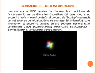 Arranque del sistema operativo    Una vez que el BIOS termina de chequear las condiciones de funcionamiento de los diferentes dispositivos del ordenador, si no encuentra nada anormal continúa el proceso de “booting” (secuencia de instrucciones de inicialización o de arranque del ordenador), cuya información se encuentra grabada en una pequeña memoria ROM denominada CMOS (Complementary Metal-Oxide Semiconductor – Semiconductor de óxido-metal  complementario).