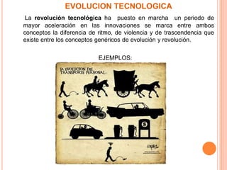    EVOLUCION TECNOLOGICALa revolución tecnológica ha  puesto en marcha  un periodo de mayor aceleración en las innovaciones se marca entre ambos conceptos la diferencia de ritmo, de violencia y de trascendencia que existe entre los conceptos genéricos de evolución y revolución. EJEMPLOS:Transporte