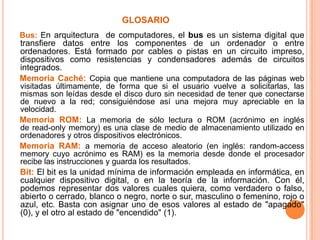 glosario    Bus: En arquitectura  de computadores, el bus es un sistema digital que transfiere datos entre los componentes de un ordenador o entre ordenadores. Está formado por cables o pistas en un circuito impreso, dispositivos como resistencias y condensadores además de circuitos integrados.Memoria Caché: Copia que mantiene una computadora de las páginas web visitadas últimamente, de forma que si el usuario vuelve a solicitarlas, las mismas son leídas desde el disco duro sin necesidad de tener que conectarse de nuevo a la red; consiguiéndose así una mejora muy apreciable en la velocidad. Memoria ROM: La memoria de sólo lectura o ROM (acrónimo en inglés de read-only memory) es una clase de medio de almacenamiento utilizado en ordenadores y otros dispositivos electrónicos. Memoria RAM: a memoria de acceso aleatorio (en inglés: random-access memory cuyo acrónimo es RAM) es la memoria desde donde el procesador recibe las instrucciones y guarda los resultados.Bit: El bit es la unidad mínima de información empleada en informática, en cualquier dispositivo digital, o en la teoría de la información. Con él, podemos representar dos valores cuales quiera, como verdadero o falso, abierto o cerrado, blanco o negro, norte o sur, masculino o femenino, rojo o azul, etc. Basta con asignar uno de esos valores al estado de "apagado" (0), y el otro al estado de "encendido" (1).