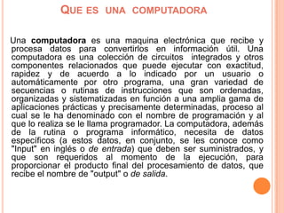 Que es  una  computadora   Una computadoraes una maquina electrónica que recibe y procesa datos para convertirlos en información útil. Una computadora es una colección de circuitos  integrados y otros componentes relacionados que puede ejecutar con exactitud, rapidez y de acuerdo a lo indicado por un usuario o automáticamente por otro programa, una gran variedad de secuencias o rutinas de instrucciones que son ordenadas, organizadas y sistematizadasen función a una amplia gama de aplicaciones prácticas y precisamente determinadas, proceso al cual se le ha denominado con el nombre de programación y al que lo realiza se le llama programador. La computadora, además de la rutina o programa informático, necesita de datos específicos (a estos datos, en conjunto, se les conoce como "Input" en inglés o de entrada) que deben ser suministrados, y que son requeridos al momento de la ejecución, para proporcionar el producto final del procesamiento de datos, que recibe el nombre de "output" o de salida. 