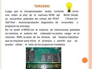 TERCEROLuego   que   el   microprocesador    recibe    corriente,            envía una   orden   al  chip   de   la   memoria  ROM   del      BIOS, Donde  se   encuentran  grabadas  las  rutinas  del  POST         ( Power-On Self-Test –   Autocomprobación   diagnóstica   de     encendido)    o programa de arranque. De  no  existir  el BIOS con  el  conjunto   de  instrucciones  grabadas en memoria,  el   sistema  del     ordenador no podría   cargar   en  la memoria   RAM  la parte  de  los  ficheros    del    Sistema Operativo que se requieren para iniciar   el   arranque   y   permitir   que     se puedan   utilizar    el  resto de los programas instalados.