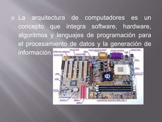  La arquitectura de computadores es un
concepto que integra software, hardware,
algoritmos y lenguajes de programación para
el procesamiento de datos y la generación de
información.
 