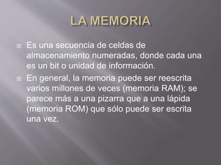  Es una secuencia de celdas de
almacenamiento numeradas, donde cada una
es un bit o unidad de información.
 En general, la memoria puede ser reescrita
varios millones de veces (memoria RAM); se
parece más a una pizarra que a una lápida
(memoria ROM) que sólo puede ser escrita
una vez.
 