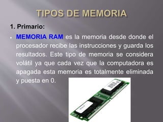 1. Primario:
 MEMORIA RAM es la memoria desde donde el
procesador recibe las instrucciones y guarda los
resultados. Este tipo de memoria se considera
volátil ya que cada vez que la computadora es
apagada esta memoria es totalmente eliminada
y puesta en 0.
 